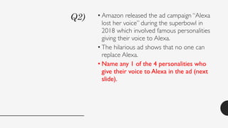 Q2) • Amazon released the ad campaign “Alexa
lost her voice” during the superbowl in
2018 which involved famous personalities
giving their voice to Alexa.
• The hilarious ad shows that no one can
replace Alexa.
• Name any 1 of the 4 personalities who
give their voice to Alexa in the ad (next
slide).
 