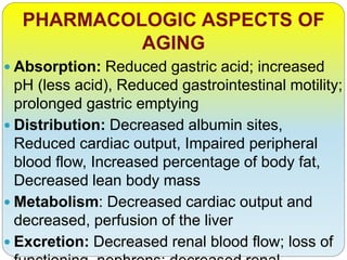 PHARMACOLOGIC ASPECTS OF
AGING
 Absorption: Reduced gastric acid; increased
pH (less acid), Reduced gastrointestinal motility;
prolonged gastric emptying
 Distribution: Decreased albumin sites,
Reduced cardiac output, Impaired peripheral
blood flow, Increased percentage of body fat,
Decreased lean body mass
 Metabolism: Decreased cardiac output and
decreased, perfusion of the liver
 Excretion: Decreased renal blood flow; loss of
 