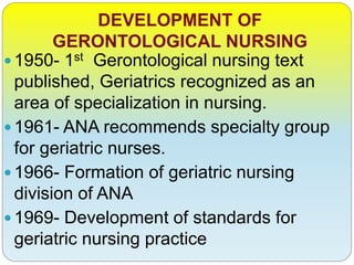 DEVELOPMENT OF
GERONTOLOGICAL NURSING
1950- 1st Gerontological nursing text
published, Geriatrics recognized as an
area of specialization in nursing.
1961- ANA recommends specialty group
for geriatric nurses.
1966- Formation of geriatric nursing
division of ANA
1969- Development of standards for
geriatric nursing practice
 