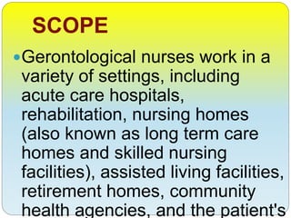 SCOPE
Gerontological nurses work in a
variety of settings, including
acute care hospitals,
rehabilitation, nursing homes
(also known as long term care
homes and skilled nursing
facilities), assisted living facilities,
retirement homes, community
health agencies, and the patient's
 