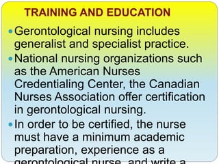 TRAINING AND EDUCATION
Gerontological nursing includes
generalist and specialist practice.
National nursing organizations such
as the American Nurses
Credentialing Center, the Canadian
Nurses Association offer certification
in gerontological nursing.
In order to be certified, the nurse
must have a minimum academic
preparation, experience as a
 