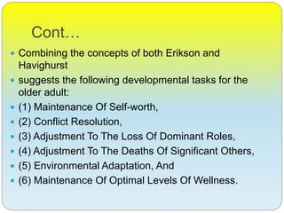 Cont…
 Combining the concepts of both Erikson and
Havighurst
 suggests the following developmental tasks for the
older adult:
 (1) Maintenance Of Self-worth,
 (2) Conflict Resolution,
 (3) Adjustment To The Loss Of Dominant Roles,
 (4) Adjustment To The Deaths Of Significant Others,
 (5) Environmental Adaptation, And
 (6) Maintenance Of Optimal Levels Of Wellness.
 