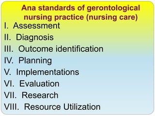 Ana standards of gerontological
nursing practice (nursing care)
I. Assessment
II. Diagnosis
III. Outcome identification
IV. Planning
V. Implementations
VI. Evaluation
VII. Research
VIII. Resource Utilization
 