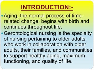 INTRODUCTION:-
Aging, the normal process of time-
related change, begins with birth and
continues throughout life.
Gerontological nursing is the specialty
of nursing pertaining to older adults
who work in collaboration with older
adults, their families, and communities
to support healthy aging, maximum
functioning, and quality of life.
 