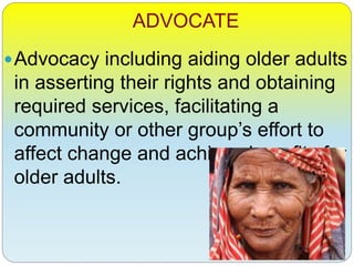 ADVOCATE
Advocacy including aiding older adults
in asserting their rights and obtaining
required services, facilitating a
community or other group’s effort to
affect change and achieve benefits for
older adults.
 