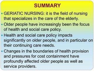 SUMMARY
 GERIATIC NURSING: it is the field of nursing
that specializes in the care of the elderly.
 Older people have increasingly been the focus
of health and social care policy.
 Health and social care policy impacts
significantly on older people, and in particular on
their continuing care needs.
 Changes in the boundaries of health provision
and pressures for cost containment have
profoundly affected older people as well as
service providers.
 