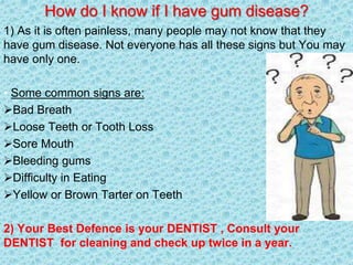 How do I know if I have gum disease?
1) As it is often painless, many people may not know that they
have gum disease. Not everyone has all these signs but You may
have only one.
• Some common signs are:
Bad Breath
Loose Teeth or Tooth Loss
Sore Mouth
Bleeding gums
Difficulty in Eating
Yellow or Brown Tarter on Teeth
2) Your Best Defence is your DENTIST , Consult your
DENTIST for cleaning and check up twice in a year.
 