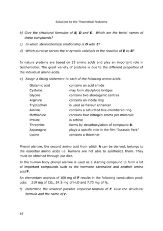 Solutions to the Theoretical Problems
10
b) Give the structural formulae of B, D and E. Which are the trivial names of
these compounds?
c) In which stereochemical relationship is D with E?
d) Which purpose serves the enzymatic catalysis in the reaction of E to B?
In nature proteins are based on 23 amino acids and play an important role in
biochemistry. The great variety of proteins is due to the different properties of
the individual amino acids.
e) Assign a fitting statement to each of the following amino acids:
Glutamic acid contains an acid amide
Cysteine may form disulphide bridges
Glycine contains two stereogenic centres
Arginine contains an indole ring
Tryptophan is used as flavour enhancer
Alanine contains a saturated five-membered ring
Methionine contains four nitrogen atoms per molecule
Proline is achiral
Threonine forms by decarboxylation of compound B.
Asparagine plays a specific role in the film "Jurassic Park"
Lysine contains a thioether
Phenyl alanine, the second amino acid from which A can be derived, belongs to
the essential amino acids i.e. humans are not able to synthesize them. They
must be obtained through our diet.
In the human body phenyl alanine is used as a starting compound to form a lot
of important compounds such as the hormone adrenaline and another amino
acid F.
An elementary analysis of 100 mg of F results in the following combustion prod-
ucts: 219 mg of CO2, 54.8 mg of H2O and 7.73 mg of N2.
f) Determine the smallest possible empirical formula of F. Give the structural
formula and the name of F.
 