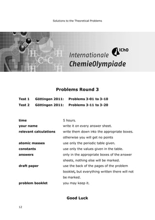 Solutions to the Theoretical Problems
12
Problems Round 3
Test 1 Göttingen 2011: Problems 3-01 to 3-10
Test 2 Göttingen 2011: Problems 3-11 to 3-20
time 5 hours.
your name write it on every answer sheet.
relevant calculations write them down into the appropriate boxes.
otherwise you will get no points
atomic masses use only the periodic table given.
constants use only the values given in the table.
answers only in the appropriate boxes of the answer
sheets, nothing else will be marked.
draft paper use the back of the pages of the problem
booklet, but everything written there will not
be marked.
problem booklet you may keep it.
Good Luck
 