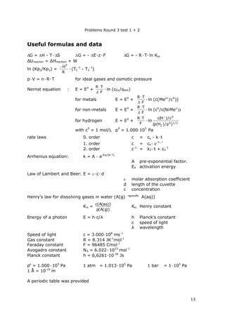 Problems Round 3 test 1 + 2
13
Useful formulas and data
G = H - T·S G = - E·z·F G = - R·T·ln Kth
ΔUreaction = ΔHreaction + W
ln (Kp1/Kp2) =
R
H0

·(T1
-1
- T2
-1
)
p·V = n·R·T for ideal gases and osmotic pressure
Nernst equation : E = E0
+
Fz
TR


·ln (cOx/cRed)
for metals E = E0
+
Fz
TR


·ln (c(Mez+
/c0
))
for non-metals E = E0
+
Fz
TR


·ln (c0
/c(NiMez-
))
for hydrogen E = E0
+
F
TR 
·ln 2/10
2
0
)p/)H(p(
c/)H(c 
with c
0
= 1 mol/L p
0
= 1.000∙10
5
Pa
rate laws 0. order c = co - k·t
1. order c = co· e
k t 1
2. order c-1
= k2·t + co
-1
Arrhenius equation: k = A ∙e-Ea/(R∙T)
A pre-exponential factor.
Ea activation energy
Law of Lambert and Beer: E = ·c·d
 molar absorption coefficient
d length of the cuvette
c concentration
Henry’s law for dissolving gases in water (A(g) A(aq))
KH =
))g(A(p
))aq(A(c
KH Henry constant
Energy of a photon E = h∙c/λ h Planck’s constant
c speed of light
λ wavelength
Speed of light c = 3.000∙108
ms-1
Gas constant R = 8.314 JK-1
mol-1
Faraday constant F = 96485 Cmol-1
Avogadro constant NA = 6.022·1023
mol-1
Planck constant h = 6,6261∙10-34
Js
po
= 1.000·105
Pa 1 atm = 1.013·105
Pa 1 bar = 1·105
Pa
1 Å = 10-10
m
A periodic table was provided
 