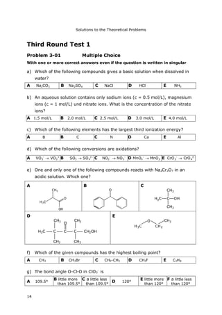 Solutions to the Theoretical Problems
14
Third Round Test 1
Problem 3-01 Multiple Choice
With one or more correct answers even if the question is written in singular
a) Which of the following compounds gives a basic solution when dissolved in
water?
A Na2CO3 B Na2SO4 C NaCl D HCl E NH3
b) An aqueous solution contains only sodium ions (c = 0.5 mol/L), magnesium
ions (c = 1 mol/L) und nitrate ions. What is the concentration of the nitrate
ions?
A 1.5 mol/L B 2.0 mol/L C 2.5 mol/L D 3.0 mol/L E 4.0 mol/L
c) Which of the following elements has the largest third ionization energy?
d) Which of the following conversions are oxidations?
e) One and only one of the following compounds reacts with Na2Cr2O7 in an
acidic solution. Which one?
A
CH3
O
OH
H3C
B
O
C
H3C OH
CH3
C
CH3
D
CH3
H3C
CH3
O
C C CH2OHC
CH3 CH3
E
CH3
H3C CH2
O
f) Which of the given compounds has the highest boiling point?
A CH4 B CH3Br C CH3-CH3 D CH3F E C3H8
g) The bond angle O-Cl-O in ClO3
-
is
A 109.5°
B little more
than 109.5°
C a little less
than 109.5°
D 120°
E little more
than 120°
F a little less
than 120°
A B B C C N D Ca E Al
A VO3
-
 VO2
+
B SO3  SO4
2-
C NO2
-
 NO3
-
D MnO4
-
 MnO2 E CrO2
-
 CrO4
2-
 