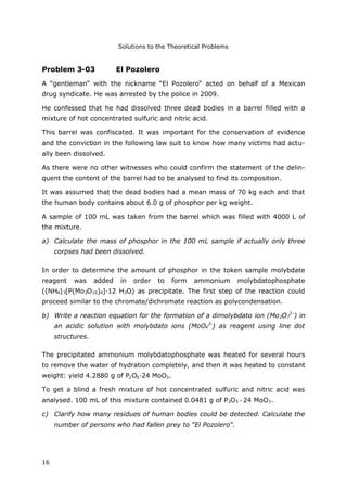 Solutions to the Theoretical Problems
16
Problem 3-03 El Pozolero
A “gentleman“ with the nickname “El Pozolero“ acted on behalf of a Mexican
drug syndicate. He was arrested by the police in 2009.
He confessed that he had dissolved three dead bodies in a barrel filled with a
mixture of hot concentrated sulfuric and nitric acid.
This barrel was confiscated. It was important for the conservation of evidence
and the conviction in the following law suit to know how many victims had actu-
ally been dissolved.
As there were no other witnesses who could confirm the statement of the delin-
quent the content of the barrel had to be analysed to find its composition.
It was assumed that the dead bodies had a mean mass of 70 kg each and that
the human body contains about 6.0 g of phosphor per kg weight.
A sample of 100 mL was taken from the barrel which was filled with 4000 L of
the mixture.
a) Calculate the mass of phosphor in the 100 mL sample if actually only three
corpses had been dissolved.
In order to determine the amount of phosphor in the token sample molybdate
reagent was added in order to form ammonium molybdatophosphate
((NH4)3[P(Mo3O10)4]∙12 H2O) as precipitate. The first step of the reaction could
proceed similar to the chromate/dichromate reaction as polycondensation.
b) Write a reaction equation for the formation of a dimolybdato ion (Mo2O7
2-
) in
an acidic solution with molybdato ions (MoO4
2-
) as reagent using line dot
structures.
The precipitated ammonium molybdatophosphate was heated for several hours
to remove the water of hydration completely, and then it was heated to constant
weight: yield 4.2880 g of P2O5∙24 MoO3.
To get a blind a fresh mixture of hot concentrated sulfuric and nitric acid was
analysed. 100 mL of this mixture contained 0.0481 g of P2O5 24 MoO3.
c) Clarify how many residues of human bodies could be detected. Calculate the
number of persons who had fallen prey to “El Pozolero“.
 