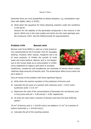 Round 3 Test 1
17
Generally there are more possibilities to detect phosphor, e.g. precipitation reac-
tions with AgNO3, BaCl2 or ZrOCl2.
d) Write down the equations for these detecting reactions under the conditions
in the barrel.
Account for the stability of the generated compounds in the mixture in the
barrel. Which one is the most readily and which one the most sparingly solu-
ble compound. (Hint: Use the HSAB principle for argumentation)
Problem 3-04 Benzoic Acid
Benzoic acid (C6H5COOH) is used as a food preserva-
tive (represented by the E-number 210) for sausages,
ketchup, mustard, other sauces, margarine and a lot
of more products. It inhibits the growth of mold,
yeast and some bacteria. Benzoic acid is not danger-
ous to the human body as an accumulation is inhibit-
ed by catabolism to hippuric acid which is excreted.
Cowberries, cranberries and cloudberries are examples of berries which contain
relatively large amounts of benzoic acid. The preservative effect occurs when the
pH is below 5.
Give all results of this problem with three significant figures.
a) Write down the reaction equation of the protolysis of benzoic acid.
b) Calculate the pH value of a solution with c(benzoic acid) = 0.012 mol/L.
Ka(benzoic acid) = 6.31∙10-5
c) Determine the ratio of the concentrations of benzoate ions and benzoic acid
in fruit juices with pH = 4.00 and pH = 6.00, respectively.
d) At which pH value does a solution of benzoic acid have the best buffering
ability?
25 cm
3
of benzoic acid (c = 0.0150 mol/L) are added to 17 cm
3
of a solution of
sodium hydroxide (c = 0.0120 mol/L).
e) Calculate the pH of the resulting solution.
 