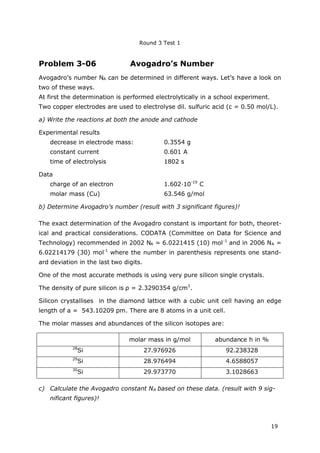 Round 3 Test 1
19
Problem 3-06 Avogadro’s Number
Avogadro’s number NA can be determined in different ways. Let’s have a look on
two of these ways.
At first the determination is performed electrolytically in a school experiment.
Two copper electrodes are used to electrolyse dil. sulfuric acid (c = 0.50 mol/L).
a) Write the reactions at both the anode and cathode
Experimental results
decrease in electrode mass: 0.3554 g
constant current 0.601 A
time of electrolysis 1802 s
Data
charge of an electron 1.602∙10-19
C
molar mass (Cu) 63.546 g/mol
b) Determine Avogadro’s number (result with 3 significant figures)!
The exact determination of the Avogadro constant is important for both, theoret-
ical and practical considerations. CODATA (Committee on Data for Science and
Technology) recommended in 2002 NA = 6.0221415 (10) mol-1
and in 2006 NA =
6.02214179 (30) mol-1
where the number in parenthesis represents one stand-
ard deviation in the last two digits.
One of the most accurate methods is using very pure silicon single crystals.
The density of pure silicon is ρ= 2.3290354 g/cm3
.
Silicon crystallises in the diamond lattice with a cubic unit cell having an edge
length of a = 543.10209 pm. There are 8 atoms in a unit cell.
The molar masses and abundances of the silicon isotopes are:
molar mass in g/mol abundance h in %
28
Si 27.976926 92.238328
29
Si 28.976494 4.6588057
30
Si 29.973770 3.1028663
c) Calculate the Avogadro constant NA based on these data. (result with 9 sig-
nificant figures)!
 