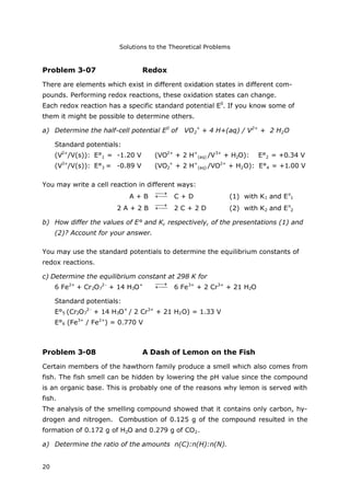 Solutions to the Theoretical Problems
20
Problem 3-07 Redox
There are elements which exist in different oxidation states in different com-
pounds. Performing redox reactions, these oxidation states can change.
Each redox reaction has a specific standard potential E0
. If you know some of
them it might be possible to determine others.
a) Determine the half-cell potential E0
of VO2
+
+ 4 H+(aq) / V2+
+ 2 H2O
Standard potentials:
(V2+
/V(s)): E°1 = -1.20 V (VO2+
+ 2 H+
(aq) /V3+
+ H2O): E°2 = +0.34 V
(V3+
/V(s)): E°3 = -0.89 V (VO2
+
+ 2 H+
(aq) /VO2+
+ H2O): E°4 = +1.00 V
You may write a cell reaction in different ways:
A + B 

C + D (1) with K1 and Eo
1
2 A + 2 B 

2 C + 2 D (2) with K2 and Eo
2
b) How differ the values of E° and K, respectively, of the presentations (1) and
(2)? Account for your answer.
You may use the standard potentials to determine the equilibrium constants of
redox reactions.
c) Determine the equilibrium constant at 298 K for
6 Fe2+
+ Cr2O7
2-
+ 14 H3O+


6 Fe3+
+ 2 Cr3+
+ 21 H2O
Standard potentials:
E°5 (Cr2O7
2-
+ 14 H3O+
/ 2 Cr3+
+ 21 H2O) = 1.33 V
E°6 (Fe3+
/ Fe2+
) = 0.770 V
Problem 3-08 A Dash of Lemon on the Fish
Certain members of the hawthorn family produce a smell which also comes from
fish. The fish smell can be hidden by lowering the pH value since the compound
is an organic base. This is probably one of the reasons why lemon is served with
fish.
The analysis of the smelling compound showed that it contains only carbon, hy-
drogen and nitrogen. Combustion of 0.125 g of the compound resulted in the
formation of 0.172 g of H2O and 0.279 g of CO2.
a) Determine the ratio of the amounts n(C):n(H):n(N).
 