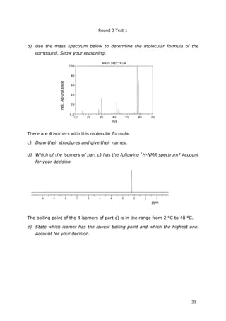 Round 3 Test 1
21
b) Use the mass spectrum below to determine the molecular formula of the
compound. Show your reasoning.
There are 4 isomers with this molecular formula.
c) Draw their structures and give their names.
d) Which of the isomers of part c) has the following 1
H-NMR spectrum? Account
for your decision.
The boiling point of the 4 isomers of part c) is in the range from 2 °C to 48 °C.
e) State which isomer has the lowest boiling point and which the highest one.
Account for your decision.
rel.Abundance
 