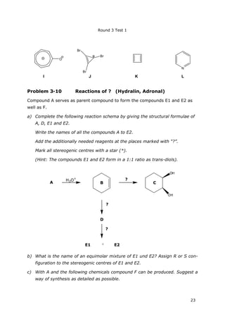 Round 3 Test 1
23
O
I
N
Br
Br
Br
J K L
Problem 3-10 Reactions of ? (Hydralin, Adronal)
Compound A serves as parent compound to form the compounds E1 and E2 as
well as F.
a) Complete the following reaction schema by giving the structural formulae of
A, D, E1 and E2.
Write the names of all the compounds A to E2.
Add the additionally needed reagents at the places marked with “?”.
Mark all stereogenic centres with a star (*).
(Hint: The compounds E1 and E2 form in a 1:1 ratio as trans-diols).
A
OH
OH
?
?
+E1 E2
H3O+
B C
?
D
b) What is the name of an equimolar mixture of E1 und E2? Assign R or S con-
figuration to the stereogenic centres of E1 and E2.
c) With A and the following chemicals compound F can be produced. Suggest a
way of synthesis as detailed as possible.
 