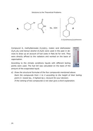 Solutions to the Theoretical Problems
24
Br
NBr
O
O
Na KOH
O
F,
,
,A,
3-(Cyclohexoxy)cyclohexene
Compound A, methylbenzoate (C8H8O2), maleic acid diethylester
(C8H12O4) and benzyl alcohol (C7H8O) were used in the past in de-
vices to draw up an account of fuel costs in flats let for rent. They
were directly affixed to the radiators and worked on the basis of
vaporisation.
According to the climate conditions liquids with different boiling
points were used. The fuel bill was calculated on the basis of the
amount of the evaporated liquid.
d) Draw the structural formulae of the four compounds mentioned above.
Rank the compounds from 1 to 4 according to the height of their boiling
point (1: lowest bp., 4 highest bp.). Account for your decision.
If the ranking of two compounds is not clear give a short explanation.
 