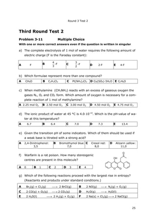 Round 3 Test 2
25
Third Round Test 2
Problem 3-11 Multiple Choice
With one or more correct answers even if the question is written in singular
a) The complete electrolysis of 1 mol of water requires the following amount of
electric charge (F is the Faraday constant):
A F B
3
4
∙F C
2
3
∙F D 2∙F E 4∙F
b) Which formulae represent more than one compound?
A CH4O B C2H2Cl2 C Pt(NH3)2Cl2 D Cu(SO4)∙5H2O E C2H6O
c) When methylamine (CH3NH2) reacts with an excess of gaseous oxygen the
gases N2, O2 and CO2 form. Which amount of oxygen is necessary for a com-
plete reaction of 1 mol of methylamine?
A 2.25 mol O2 B 2.50 mol O2 C 3.00 mol O2 D 4.50 mol O2 E 4.75 mol O2
d) The ionic product of water at 45 °C is 4.0∙10-14
. Which is the pH-value of wa-
ter at this temperature?
A 6.7 B 6.4 C 7.0 D 7.3 E 13.4
e) Given the transition pH of some indicators. Which of them should be used if
a weak base is titrated with a strong acid?
A 2,4-Dinitrophenol:
3,5
B Bromothymol blue:
7,0
C Cresol red:
8,0
D Alizarin yellow:
11,0
f) Warfarin is a rat poison. How many stereogenic
centres are present in this molecule?
A 0 B 1 C 2 D 3 E 4
g) Which of the following reactions proceed with the largest rise in entropy?
(Reactants and products under standard conditions.)
A Br2(g) + Cl2(g)  2 BrCl(g) B 2 NO(g)  N2(g) + O2(g)
C 2 CO(g) + O2(g)  2 CO2(g) D H2O(g)  H2O(l)
E 2 H2O(l)  2 H2(g) + O2(g) F 2 Na(s) + Cl2(g)  2 NaCl(g)
 