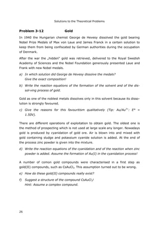 Solutions to the Theoretical Problems
26
Problem 3-12 Gold
In 1940 the Hungarian chemist George de Hevesy dissolved the gold bearing
Nobel Prize Medals of Max von Laue and James Franck in a certain solution to
keep them from being confiscated by German authorities during the occupation
of Denmark.
After the war the „hidden“ gold was retrieved, delivered to the Royal Swedish
Academy of Sciences and the Nobel Foundation generously presented Laue and
Frank with new Nobel medals.
a) In which solution did George de Hevesy dissolve the medals?
Give the exact composition!
b) Write the reaction equations of the formation of the solvent and of the dis-
sol-ving process of gold.
Gold as one of the noblest metals dissolves only in this solvent because its disso-
lution is strongly favoured.
c) Give the reasons for this favouritism qualitatively (Tip: Au/Au3+
: E° =
1.50V).
There are different operations of exploitation to obtain gold. The oldest one is
the method of prospecting which is not used at large scale any longer. Nowadays
gold is produced by cyanidation of gold ore. Air is blown into and mixed with
gold containing sludge and potassium cyanide solution is added. At the end of
the process zinc powder is given into the mixture.
d) Write the reaction equations of the cyanidation and of the reaction when zinc
powder is added. Assume the formation of Au(I) in the cyanidation process!
A number of comon gold compounds were characterised in a first step as
gold(II) compounds, such as CsAuCl3. This assumption turned out to be wrong.
e) How do these gold(II) compounds really exist?
f) Suggest a structure of the compound CsAuCl3!
Hint: Assume a complex compound.
 