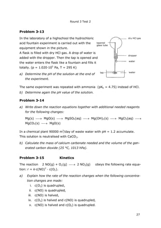 Round 3 Test 2
27
Problem 3-13
In the laboratory of a highschool the hydrochloric
acid fountain experiment is carried out with the
equipment shown in the picture.
A flask is filled with dry HCl gas. A drop of water is
added with the dropper. Then the tap is opened and
the water enters the flask like a fountain and fills it
totally. (p = 1.020∙105
Pa, T = 295 K)
a) Determine the pH of the solution at the end of
the experiment.
The same experiment was repeated with ammonia (pKb = 4.75) instead of HCl.
b) Determine again the pH value of the solution.
Problem 3-14
a) Write down the reaction equations together with additional needed reagents
for the following changes:
Mg(s)  MgO(s)  MgSO4(aq)  Mg(OH)2(s)  MgCl2(aq) 
MgCO3(s)  MgO(s)
In a chemical plant 90000 m3
/day of waste water with pH = 1.2 accumulate.
This solution is neutralised with CaCO3.
b) Calculate the mass of calcium carbonate needed and the volume of the gen-
erated carbon dioxide (25 °C, 1013 hPa).
Problem 3-15 Kinetics
The reaction 2 NO(g) + O2(g)  2 NO2(g) obeys the following rate equa-
tion: r = k∙c(NO)2
∙c(O2).
a) Explain how the rate of the reaction changes when the following concentra-
tion changes are made:
i. c(O2) is quadrupled,
ii. c(NO) is quadrupled,
iii. c(NO) is halved,
iv. c(O2) is halved and c(NO) is quadrupled,
v. c(NO) is halved and c(O2) is quadrupled.
dry HCl gas
dropper
water
watertap
tapered
glass tube
 