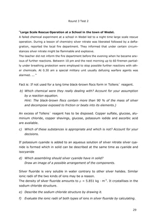 Round 3 Test 2
29
“Large Scale Rescue Operation at a School in the town of Wedel.
A failed chemical experiment at a school in Wedel led to a night time large scale rescue
operation. During a lesson of chemistry silver nitrate was liberated followed by a defla-
gration, reported the local fire department. They informed that under certain circum-
stances silver nitrate might be flammable and explosive.
The teacher did not inform the fire department before the evening when he became anx-
ious of further reactions. Betwenn 10 pm and the next morning up to 60 firemen partial-
ly under breathing protection were employed to stop possible further reactions with oth-
er chemicals. At 0.30 am a special military unit usually defusing warfare agents was
alarmed. ... “
Fact is: If not used for a long time black-brown flocs form in Tollens` reagent.
b) Which chemical were they really dealing with? Account for your assumption
by a reaction equation.
Hint: The black-brown flocs contain more than 90 % of the mass of silver
and decompose exposed to friction or beats into its elements.)
An excess of Tollens` reagent has to be disposed. Copper sulfate, glucose, alu-
minium chloride, copper shavings, glucose, potassium iodide and ascorbic acid
are available.
c) Which of these substances is appropriate and which is not? Account for your
decisions.
If potassium cyanide is added to an aqueous solution of silver nitrate silver cya-
nide is formed which in solid can be described at the same time as cyanide and
isocyanide
d) Which assembling should silver cyanide have in solid?
Draw an image of a possible arrangement of the components.
Silver fluoride is very soluble in water contrary to other silver halides. Similar
ionic radii of the two kinds of ions may be a reason.
The density of silver fluoride amounts to = 5.851 kg · m-3
. It crystallises in the
sodium chloride structure.
e) Describe the sodium chloride structure by drawing it.
f) Evaluate the ionic radii of both types of ions in silver fluoride by calculating.
 