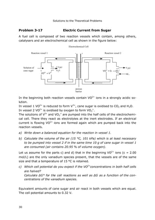 Solutions to the Theoretical Problems
30
Problem 3-17 Electric Current from Sugar
A fuel cell is composed of two reaction vessels which contain, among others,
catalysers and an electrochemical cell as shown in the figure below:
In the beginning both reaction vessels contain VO2+
ions in a strongly acidic so-
lution.
In vessel 1 VO2+
is reduced to form V3+
, cane sugar is oxidised to CO2 and H2O.
In vessel 2 VO2+
is oxidised by oxygen to form VO2
+
.
The solutions of V3+
and VO2
+
are pumped into the half cells of the electrochemi-
cal cell. There they react as electrolytes at the inert electrodes. If an electrical
current is flowing VO2+
ions are formed again which are pumped back into the
reaction vessels.
a) Write down a balanced equation for the reaction in vessel 1.
b) Calculate the volume of the air (15 °C, 101 kPa) which is at least necessary
to be pumped into vessel 2 if in the same time 10 g of cane sugar in vessel 1
are consumed (air contains 20.95 % of volume oxygen).
Let us assume for the parts c) and d) that in the beginning VO2+
ions (c = 2.00
mol/L) are the only vanadium species present, that the vessels are of the same
size and that a temperature of 15 °C is retained.
c) Which cell potential do you expect if the VO2+
concentrations in both half cells
are halved?
Calculate ΔG° for the cell reactions as well as ΔG as a function of the con-
centrations of the vanadium species.
Equivalent amounts of cane sugar and air react in both vessels which are equal.
The cell potential amounts to 0.32 V.
CO2
(g)
H2
O
Luft
N2
(g)Rohrzucker-
lösung
Reaktionsgefäß 1 Reaktionsgefäß 2
Galv. Zelle
poröse
Wand
- +
Electrochemical Cell
Reaction vessel 2Reaction vessel 1
Solution of
cane sugar
porous
barrier
airVO2+
 V3+
VO2+
+ O2  VO2
+
 