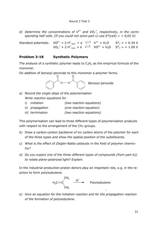 Round 3 Test 2
31
d) Determine the concentrations of V
3+
and VO2
+
, respectively, in the corre-
sponding half cells. (If you could not solve part c) use E°(cell) = + 0,65 V)
Standard potentials: VO2+
+ 2 H+
(aq) + e-


V3+
+ H2O E°1 = + 0.34 V
VO2
+
+ 2 H+
(aq) + e-


VO2+
+ H2O E°2 = + 1.00 V
Problem 3-18 Synthetic Polymers
The analysis of a synthetic polymer leads to C3H6 as the empirical formula of the
monomer.
On addition of benzoyl peroxide to this monomer a polymer forms.
O O
O O
Benzoyl peroxide
a) Record the single steps of the polymerisation
Write reaction equations for
i) initiation (two reaction equations)
ii) propagation (one reaction equation)
iii) termination (two reaction equations)
This polymerisation can lead to three different types of polymerisation products
with respect to the arrangement of the CH3-groups.
b) Draw a carbon-carbon backbone of six carbon atoms of the polymer for each
of the three types and show the spatial position of the substituents.
c) What is the effect of Ziegler-Natta catalysts in the field of polymer chemis-
try?
d) Do you expect one of the three different types of compounds (from part b))
to rotate plane-polarized light? Explain.
In the industrial production proton donors play an important role, e.g. in the re-
action to form polyisobutene.
C
CH3
CH3
H2C
H
+
Polyisobuten
.
e) Give an equation for the initiation reaction and for the propagation reaction
of the formation of polyisobutene.
Polyisobutene
 