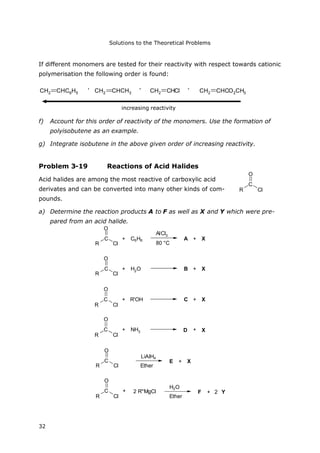 Solutions to the Theoretical Problems
32
R
C
Cl
O
If different monomers are tested for their reactivity with respect towards cationic
polymerisation the following order is found:
CH2 CHC6H5 > CH2 CHCH3 > CH2 CHCl > CH2 CHCO2CH3
hohe Reaktivität
f) Account for this order of reactivity of the monomers. Use the formation of
polyisobutene as an example.
g) Integrate isobutene in the above given order of increasing reactivity.
Problem 3-19 Reactions of Acid Halides
Acid halides are among the most reactive of carboxylic acid
derivates and can be converted into many other kinds of com-
pounds.
a) Determine the reaction products A to F as well as X and Y which were pre-
pared from an acid halide.
R
C
Cl
O
+ C6H6
AlCl3
80 °C
A + X
R
C
Cl
O
+ H2O B + X
R
C
Cl
O
+ R'OH C + X
R
C
Cl
O
+ NH3 D + X
R
C
Cl
O
LiAlH4
Ether
E + X
R
C
Cl
O
+ 2 R''MgCl
H2O
Ether
F + 2 Y
increasing reactivity
, , ,
 