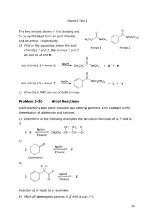 Round 3 Test 2
33
H3
CH2
C NHCH3
O
N(CH2CH3)2
O
Amide 1 Amide 2
The two amides shown in the drawing are
to be synthesised from an acid chloride
and an amine, respectively.
b) Find in the equations below the acid
chlorides 1 and 2, the amines 1 and 2
as well as U and V.
Säurechlorid (1) + Amin (1)
NaOH
CH3CH2
C
NHCH3
O
Säurechlorid (2) + Amin (2)
NaOH
+ U + V
C
N(CH2CH3)2
O
+ U + V
c) Give the IUPAC names of both amines.
Problem 3-20 Aldol Reactions
Aldol reactions take place between two cabonyl partners. One example is the
dimerisation of aldehydes and ketones.
a) Determine in the following examples the structural formulae of X, Y and Z.
i)
2 X
NaOH
Ethanol
CH3CH2 CH
OH
CH CH
OCH3
ii)
2
O
Cyclohexanon
NaOH
Ethanol
Y
iii)
2
H
O
H H
NaOH
Ethanol
Z
Reaction a) iii leads to a racemate.
b) Mark all stereogenic centres in Z with a star (*).
Acid chloride (1) + Amine (1)
Acid chloride (2) + Amine (2)
 