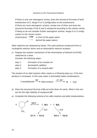 Solutions to the Theoretical Problems
34
If there is only one stereogenic centre, draw the structural formulae of both
enantiomers of Z. Assign R or S configuration to the enantiomers.
If there are more stereogenic centres, choose one of them and draw the
structural formulae of the R and S compound according to the chosen centre.
If doing so do not consider further stereogenic centres. Assign R or S config-
uration to the chosen centre.
(Instructions: in front of the paper plane
behind the paper plane)
Aldol reactions are catalysed by bases. The used carbonyl compound forms a
nucleophilic electron donor and an electrophilic electron acceptor.
c) Propose the reaction mechanism of the dimerisation of ethanal (H3CCHO)
catalysed by a base.
Consider the following steps:
step 1: Formation of an enolate ion
step 2: Nucleophilic addition
step 3: Formation of a neutral aldol
The product of an aldol reaction often reacts in a following step e.g. if the tem-
perature is increased. In this case water is eliminated (aldol condensation).
2 Acetaldehyd
OH
–
Aldolprodukt
T, OH
–
A + H2O
d) Draw the structural formula of A und write down its name. What is the rea-
son for the high stability of compound A?
e) Complete the following schema of an aldol reaction and aldol condensations.
8
O
NaOH
2 B(1) + 2 B(2)
C(1,1) + C(1,2) C(2,1) + C(2,2)
– H2O – H2O
CH3
2 Acetaldehyde Aldol product
 