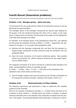 Problems Round 4 (theoretical)
35
Fourth Round (theoretical problems)
(A periodic table and the same list of formulae and data as in the third round were provided)
Problem 4–01 Nitrogen group – plain and easy
The formulae of the oxo acids and the oxides of the elements of group 15 can be
derived by an easy formalism:
The hydrogen atoms in the hydrogen compounds are step by step replaced by
OH groups. From the empirical formulae the ortho (rich in water) or the meta
(poor in water) forms are formed. The formulae of the oxides can be obtained by
a (formal) total cleavage of all water.
An example: If all hydrogen atoms in the phosphonium cation PH4
+
are replaced
by OH groups the empirical formula is P(OH)4
+
or H4PO4
+
, respectively. By sub-
traction of a proton (– H+
) you get H3PO4 (phosphoric acid)
a) Starting with the hydrogen compounds NH3 and AsH3 find the possible hy-
drogen-oxygen compounds of these elements using the formalism from the
paragraph above.
b) Draw the Lewis structures of all arsenic containing species. Take possible
isomers into account, too. Which molecular structures do you expect apply-
ing the VSEPR model?
The respective anhydride of an acid is formed by a (formal) total cleavage of all
water. Using phosphoric acid as an example you get
2 x H3PO4  H6P2O8 minus 3 x H2O  P2O5 (this is the anhydride of the
phosphoric acid, which exists as dimer P4O10).
c) Find all nitrogen oxides which may be formed by the (formal) combination of
all compounds containing nitrogen, hydrogen and oxygen, found in a).
Problem 4-02 Electrochemistry of Silver Halides
The following experiment was performed in order to determine the solubility
product of silver bromide:
20.0 mL of a solution of potassium bromide ( c = 0.0100 mol/L) and 20.0 mL of
a solution of silver nitrate (c = 0,0100 mol/L) are mixed in a beaker. A calomel
reference electrode and an ion-selective silver electrode are dipped into the solu-
tion in the beaker. The potential between these electrodes is measured: 0,199 V.
 