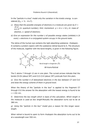 Problems Round 4 (theoretical)
37
In the ”particle in a box“ model only the variation in the kinetic energy is con-
sidered (Ekin = ½ · m·v2
).
c) Show that the possible energies of electrons in a molecule are given by E =
(n: quantum number). Hint: momentum p = m·v = h/, m: mass of
electron, v: speed of electron).
d) Give an expression for the number z of possible energy states (orbitals) k (k
even) electrons in a conjugated system occupy in the ground state.
The retina of the human eye contains the light absorbing substance rhodopsin.
It contains a protein (opsin) with the substance retinal bound to it. The structure
of the molecule, together with the bond lengths, is given in the following figure.
1
2
3
4
7
12
15
5
6
1,33
1,34
1,35
1,48
1,50 1,20
1,35
1,35
1,48
1,48
1,48
O
All-trans-Retinal
Bond length in Angström (Å)
59°
39°
The C atoms 7 through 12 are in one plain. The curved arrows indicate that the
bonds C5-C6 (about 59°) and C13-C14 (about 39°) protrude from this plain.
e) Give the number k of delocalized electrons in the box between C7 and C12
and draw the energy scheme of them in ground level.
When the theory of the “particle in the box” is applied to the fragment C7
through C12 the answer for the absorption with the lowest energy is found to be
= 231 nm.
f) Determine the box length which is basis of this calculation. Which length in
the molecule is used as box length?Actually the absorption turns out to be at
380 nm.
g) Using the “particle in the box” model give a reason for this longer wave-
length.
When retinal is bound to opsin to form rhodopsin the absorption turns out to be
at a wavelength over 550 nm.
 