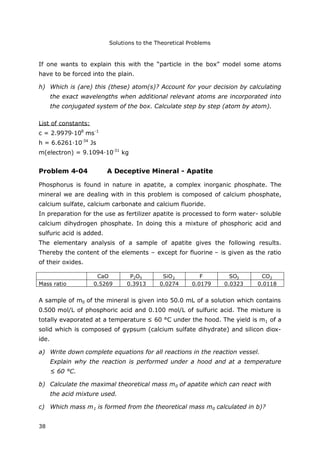 Solutions to the Theoretical Problems
38
If one wants to explain this with the “particle in the box” model some atoms
have to be forced into the plain.
h) Which is (are) this (these) atom(s)? Account for your decision by calculating
the exact wavelengths when additional relevant atoms are incorporated into
the conjugated system of the box. Calculate step by step (atom by atom).
List of constants:
c = 2.9979·108
ms-1
h = 6.6261·10-34
Js
m(electron) = 9.1094·10-31
kg
Problem 4-04 A Deceptive Mineral - Apatite
Phosphorus is found in nature in apatite, a complex inorganic phosphate. The
mineral we are dealing with in this problem is composed of calcium phosphate,
calcium sulfate, calcium carbonate and calcium fluoride.
In preparation for the use as fertilizer apatite is processed to form water- soluble
calcium dihydrogen phosphate. In doing this a mixture of phosphoric acid and
sulfuric acid is added.
The elementary analysis of a sample of apatite gives the following results.
Thereby the content of the elements – except for fluorine – is given as the ratio
of their oxides.
CaO P2O5 SiO2 F SO3 CO2
Mass ratio 0.5269 0.3913 0.0274 0.0179 0.0323 0.0118
A sample of m0 of the mineral is given into 50.0 mL of a solution which contains
0.500 mol/L of phosphoric acid and 0.100 mol/L of sulfuric acid. The mixture is
totally evaporated at a temperature ≤ 60 °C under the hood. The yield is m1 of a
solid which is composed of gypsum (calcium sulfate dihydrate) and silicon diox-
ide.
a) Write down complete equations for all reactions in the reaction vessel.
Explain why the reaction is performed under a hood and at a temperature
≤ 60 °C.
b) Calculate the maximal theoretical mass m0 of apatite which can react with
the acid mixture used.
c) Which mass m1 is formed from the theoretical mass m0 calculated in b)?
 