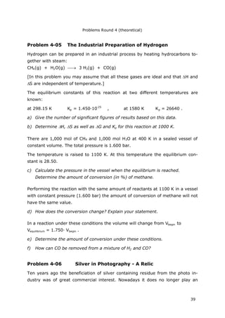 Problems Round 4 (theoretical)
39
Problem 4-05 The Industrial Preparation of Hydrogen
Hydrogen can be prepared in an industrial process by heating hydrocarbons to-
gether with steam:
CH4(g) + H2O(g)  3 H2(g) + CO(g)
[In this problem you may assume that all these gases are ideal and that H and
S are independent of temperature.]
The equilibrium constants of this reaction at two different temperatures are
known:
at 298.15 K Kp = 1.450·10-25
, at 1580 K Kp = 26640 .
a) Give the number of significant figures of results based on this data.
b) Determine H, S as well as G and Kp for this reaction at 1000 K.
There are 1,000 mol of CH4 and 1,000 mol H2O at 400 K in a sealed vessel of
constant volume. The total pressure is 1.600 bar.
The temperature is raised to 1100 K. At this temperature the equilibrium con-
stant is 28.50.
c) Calculate the pressure in the vessel when the equilibrium is reached.
Determine the amount of conversion (in %) of methane.
Performing the reaction with the same amount of reactants at 1100 K in a vessel
with constant pressure (1.600 bar) the amount of conversion of methane will not
have the same value.
d) How does the conversion change? Explain your statement.
In a reaction under these conditions the volume will change from Vbegin to
Vequilibrium = 1.750· Vbegin .
e) Determine the amount of conversion under these conditions.
f) How can CO be removed from a mixture of H2 and CO?
Problem 4-06 Silver in Photography - A Relic
Ten years ago the beneficiation of silver containing residue from the photo in-
dustry was of great commercial interest. Nowadays it does no longer play an
 