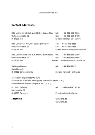 Chemistry Olmpiad 2011
4
Contact addresses:
IPN, University of Kiel. z.H. PD Dr. Sabine Nick tel: +49-431-880-3116
Olshausenstraße 62 fax: +49-431-880-5468
D-24098 Kiel E-mail: nick@ipn.uni-kiel.de
IPN, Universität Kiel, Dr. Stefan Schwarzer Tel: 0431-880-2158
Olshausenstraße 62 Fax: 0431-880-5468
D-24098 Kiel E-Mail: schwarzer@ipn.uni-kiel.de
IPN, University of Kiel. z.H. Monika Barfknecht tel: +49-431-880-3168
Olshausenstraße 62 fax: +49-431-880-5468
D-24098 Kiel E-mail: barfknecht@ipn.uni-kiel.de
Wolfgang Hampe tel: +49-431-79433
Habichtweg 11
D-24222 Schwentinental E-mail: Hampe@t-online.de
Association to promote the IChO
(Association of former participants and friends of the IChO)
Förderverein Chemie-Olympiade e.V. (FChO)
Dr. Timo Gehring tel: +49-171-543 55 38
Hauptstraße 59
D-65760 Eschborn E-mail: gehring@fcho.de
Internet : www.icho.de
www.fcho.de
 