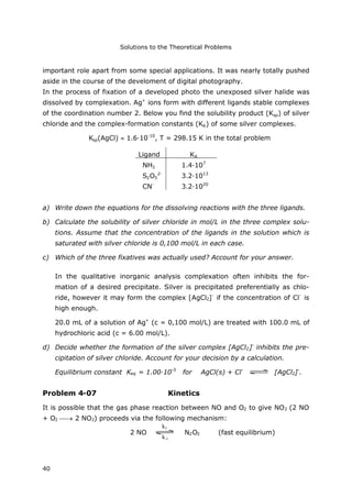 Solutions to the Theoretical Problems
40
important role apart from some special applications. It was nearly totally pushed
aside in the course of the develoment of digital photography.
In the process of fixation of a developed photo the unexposed silver halide was
dissolved by complexation. Ag+
ions form with different ligands stable complexes
of the coordination number 2. Below you find the solubility product (Ksp) of silver
chloride and the complex-formation constants (KK) of some silver complexes.
Ksp(AgCl) 1.6·10-10
, T = 298.15 K in the total problem
Ligand KK
NH3 1.4·107
S2O3
2-
3.2·1013
CN-
3.2·1020
a) Write down the equations for the dissolving reactions with the three ligands.
b) Calculate the solubility of silver chloride in mol/L in the three complex solu-
tions. Assume that the concentration of the ligands in the solution which is
saturated with silver chloride is 0,100 mol/L in each case.
c) Which of the three fixatives was actually used? Account for your answer.
In the qualitative inorganic analysis complexation often inhibits the for-
mation of a desired precipitate. Silver is precipitated preferentially as chlo-
ride, however it may form the complex [AgCl2]-
if the concentration of Cl-
is
high enough.
20.0 mL of a solution of Ag+
(c = 0,100 mol/L) are treated with 100.0 mL of
hydrochloric acid (c = 6.00 mol/L).
d) Decide whether the formation of the silver complex [AgCl2]-
inhibits the pre-
cipitation of silver chloride. Account for your decision by a calculation.
Equilibrium constant Keq = 1.00·10-5
for AgCl(s) + Cl-
[AgCl2]-
.
Problem 4-07 Kinetics
It is possible that the gas phase reaction between NO and O2 to give NO2 (2 NO
+ O2  2 NO2) proceeds via the following mechanism:
2 NO N2O2 (fast equilibrium)
k1
k-1
 