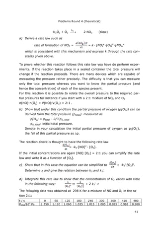 Problems Round 4 (theoretical)
41
N2O2 + O2  2 NO2 (slow)
a) Derive a rate law such as
rate of formation of NO2 = = k · [NO]a
·[O2]b
·[NO2]c
which is consistent with this mechanism and express k through the rate con-
stants given above.
To prove whether this reaction follows this rate law you have do perform exper-
iments. If the reaction takes place in a sealed container the total pressure will
change if the reaction proceeds. There are many devices which are capable of
measuring the pressure rather precisely. The difficulty is that you can measure
only the total pressure whereas you want to know the partial pressure (and
hence the concentration) of each of the species present.
For this reaction it is possible to relate the overall pressure to the required par-
tial pressures for instance if you start with a 2:1 mixture of NO2 and O2
n(NO):n(O2) = V(NO):V(O2) = 2:1 .
b) Show that under this condition the partial pressure of oxygen (p(O2)) can be
derived from the total pressure (ptotal) measured as
p(O2) = ptotal – 2/3·p0, total
p0, total: initial total pressure.
Denote in your calculation the initial partial pressure of oxygen as p0(O2),
the fall of this partial pressure as p.
The reaction above is thought to have the following rate law
= -k3·[NO]2
· [O2].
If the initial concentrations are again [NO]:[O2] = 2:1 you can simplify the rate
law and write it as a function of [O2].
c) Show that in this case the equation can be simplified to = -k3‘·[O2]x
.
Determine x and give the relation between k3 and k3‘.
d) Integrate this rate law to show that the concentration of O2 varies with time
in the following way: + 2 k3‘· t
The following data was obtained at 298 K for a mixture of NO and O2 in the ra-
tion 2:1:
t / s 0 60 120 180 240 300 360 420 480
Ptotal/10
4
Pa 1.350 1.120 1.060 1.035 1.015 1.005 0.995 0.985 0.980
k2
 