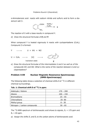 Problems Round 4 (theoretical)
43
o-Aminobenzoic acid reacts with sodium nitride and sulfuric acid to form a dia-
zonium salt X.
COOH
NH2
NaNO2 /
H2SO4
X
The reaction of X with a base results in compound Y.
d) Draw the structural formulae of X and Y.
When compound Y is heated vigorously it reacts with cyclopentadiene (C5H6).
Compound Z is formed:
Y  U + W1 + W2
U + C5H6  [V] 
e) Draw the structural formulae of the intermediates U and V as well as of the
compounds W1 and W2. What is the name of the reaction between U and cy-
clopentadiene?
Problem 4-09 Nuclear Magnetic Resonance Spectroscopy
(NMR-Spectroscopy)
The following table shows a selection of chemical shifts δof 13
C in different
chemical surroundings.
Tab. 1: Chemical shift δof 13
C in ppm:
Aldehyde / Ketone 170 – 200
Alkene 100 – 150
Bromoalkane 25 - 65
Chloroalkane 35- 80
Methyl group 8 - 30
Nitrogen- / carbon compounds 30 - 65
The 13
C-NMR spectrum of dichloroacetic acid shows to signals, δ1 = 175 ppm and
δ2 = 65 ppm.
a) Assign the shifts δ1 and δ2 to the carbon atoms of dichloroacetic acid.
Ztransition state
 