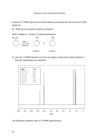 Solutions to the Theoretical Problems
44
A second 13
C NMR-spectrum of dichloroacetic acid shows the fine structure of the
spectrum.
b) What do you expect to observe? Explain!
KOH is added to 1-chloro-1-methylcyclohexane.
KOH
(Ethanol)
H3C Cl CH3 CH2
Produkt 1 Produkt 2
oder
c) Use the 13
C NMR spectrum on the next page to determine which product is
formed. Rationalize your decision.
The following problems refer to 1
H NMR spectroscopy.
ppm Int.
134.03 411
121.26 900
30.21 995
25.44 1000
23.98 756
23.21 909
22.57 967
product 1 product 2
or
 