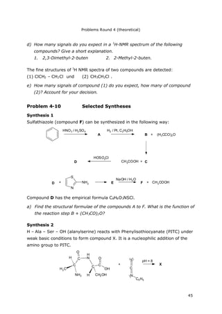 Problems Round 4 (theoretical)
45
d) How many signals do you expect in a 1
H-NMR spectrum of the following
compounds? Give a short explanation.
1. 2,3-Dimethyl-2-buten 2. 2-Methyl-2-buten.
The fine structures of 1
H NMR spectra of two compounds are detected:
(1) ClCH2 – CH2Cl und (2) CH3CH2Cl .
e) How many signals of compound (1) do you expect, how many of compound
(2)? Account for your decision.
Problem 4-10 Selected Syntheses
Synthesis 1
Sulfathiazole (compound F) can be synthesized in the following way:
HNO3 / H2SO4
A
H2 / Pt, C2H5OH
B + (H3CCO)2O
CCH3COOH +
HOSO2Cl
D
D
S
N
NH2+ E
NaOH / H2O
F + CH3COOH
Compound D has the empirical formula C8H8O3NSCl.
a) Find the structural formulae of the compounds A to F. What is the function of
the reaction step B + (CH3CO)2O?
Synthesis 2
H – Ala – Ser – OH (alanylserine) reacts with Phenylisothiocyanate (PITC) under
weak basic conditions to form compound X. It is a nucleophilic addition of the
amino group to PITC.
C
H3C
NH2
H C
O
N
C C
O
OH
H CH2OH
H
+
S
C
N
C6H5
X
pH = 8
 