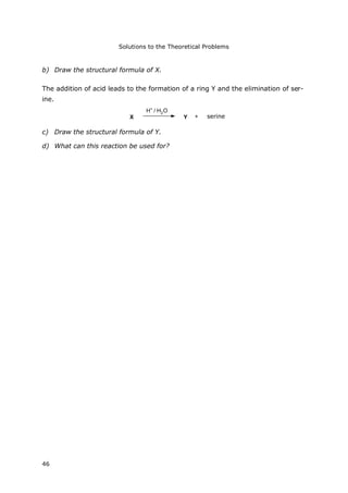 Solutions to the Theoretical Problems
46
b) Draw the structural formula of X.
The addition of acid leads to the formation of a ring Y and the elimination of ser-
ine.
X
H+
/ H2O
Y + Serin
c) Draw the structural formula of Y.
d) What can this reaction be used for?
serine
 