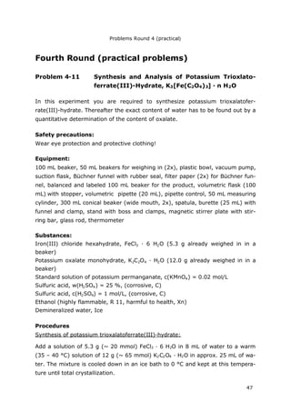 Problems Round 4 (practical)
47
Fourth Round (practical problems)
Problem 4-11 Synthesis and Analysis of Potassium Trioxlato-
ferrate(III)-Hydrate, K3[Fe(C2O4)3] · n H2O
In this experiment you are required to synthesize potassium trioxalatofer-
rate(III)-hydrate. Thereafter the exact content of water has to be found out by a
quantitative determination of the content of oxalate.
Safety precautions:
Wear eye protection and protective clothing!
Equipment:
100 mL beaker, 50 mL beakers for weighing in (2x), plastic bowl, vacuum pump,
suction flask, Büchner funnel with rubber seal, filter paper (2x) for Büchner fun-
nel, balanced and labeled 100 mL beaker for the product, volumetric flask (100
mL) with stopper, volumetric pipette (20 mL), pipette control, 50 mL measuring
cylinder, 300 mL conical beaker (wide mouth, 2x), spatula, burette (25 mL) with
funnel and clamp, stand with boss and clamps, magnetic stirrer plate with stir-
ring bar, glass rod, thermometer
Substances:
Iron(III) chloride hexahydrate, FeCl3 · 6 H2O (5.3 g already weighed in in a
beaker)
Potassium oxalate monohydrate, K2C2O4 · H2O (12.0 g already weighed in in a
beaker)
Standard solution of potassium permanganate, c(KMnO4) = 0.02 mol/L
Sulfuric acid, w(H2SO4) = 25 %, (corrosive, C)
Sulfuric acid, c(H2SO4) = 1 mol/L, (corrosive, C)
Ethanol (highly flammable, R 11, harmful to health, Xn)
Demineralized water, Ice
Procedures
Synthesis of potassium trioxalatoferrate(III)-hydrate:
Add a solution of 5.3 g (~ 20 mmol) FeCl3 · 6 H2O in 8 mL of water to a warm
(35 – 40 °C) solution of 12 g (~ 65 mmol) K2C2O4 · H2O in approx. 25 mL of wa-
ter. The mixture is cooled down in an ice bath to 0 °C and kept at this tempera-
ture until total crystallization.
 