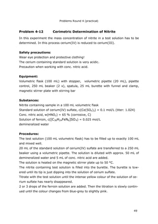 Problems Round 4 (practical)
49
Problem 4-12 Cerimetric Determination of Nitrite
In this experiment the mass concentration of nitrite in a test solution has to be
determined. In this process cerium(IV) is reduced to cerium(III).
Safety precautions:
Wear eye protection and protective clothing!
The cerium containing standard solution is very acidic.
Precaution when working with conc. nitric acid.
Equipment:
Volumetric flask (100 mL) with stopper, volumetric pipette (20 mL), pipette
control, 250 mL beaker (2 x), spatula, 25 mL burette with funnel and clamp,
magnetic stirrer plate with stirring bar
Substances:
Nitrite containing sample in a 100 mL volumetric flask
Standard solution of cerium(IV) sulfate, c(Ce(SO4)2) = 0.1 mol/L (titer: 1.024)
Conc. nitric acid, w(HNO3) = 65 % (corrosive, C)
Solution of ferroin, c([C36H24FeN6]SO4) = 0.025 mol/L
demineralized water
Procedures:
The test solution (100 mL volumetric flask) has to be filled up to exactly 100 mL
and mixed well.
20 mL of the standard solution of cerium(IV) sulfate are transferred to a 250 mL
beaker using a volumetric pipette. The solution is diluted with approx. 50 mL of
demineralized water and 5 mL of conc. nitric acid are added.
The solution is heated on the magnetic stirrer plate up to 50 °C.
The nitrite containing test solution is filled into the burette. The burette is low-
ered until its tip is just dipping into the solution of cerium sulfate.
Titrate with the test solution until the intense yellow colour of the solution of ce-
rium sulfate has nearly disappeared.
2 or 3 drops of the ferroin solution are added. Then the titration is slowly contin-
ued until the colour changes from blue-grey to slightly pink.
 