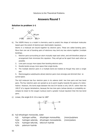 Solutions to the Theoretical Problems
52
Answers Round 1
Solution to problem 1-1
a)
H
O
H
96 pm
104,5° '+
''–
'+
b) The VSEPR theory is a model in chemistry used to predict the shape of individual molecules
based upon the extent of electron-pair electrostatic repulsion.
Atoms in a molecule are bound together by electron pairs. These are called bonding pairs.
More than one set of bonding pairs of electrons may bind any two atoms together (multiple
bonding).
1. Electron pairs surrounding an atom mutually repel each other, and will therefore adopt an
arrangement that minimizes this repulsion. They will get as far apart from each other as
possible.
2. Lone pairs occupy more space than bonding electron pairs.
3. Double bonds occupy more space than single bonds.
4. The multiple electron pairs in a multiple bond are treated as though they were a single
pair.
5. Electronegative substituents attract electron pairs more strongly and diminish their re-
quired space.
The H2O molecule has four electron pairs in its valence shell: two lone pairs and two bond
pairs. The four electron pairs are spread so as to point roughly towards the apices of a tetra-
hedron. However, the bond angle between the two O-H bonds is only 104.5°, rather than the
109.5° of a regular tetrahedron, because the two lone pairs (whose density or probability en-
velopes lie closer to the oxygen nucleus) exert a greater mutual repulsion than the two bond
pairs.
c) Linear, the angle O-H…O is near to 180°
H
O H
180°
H
O H
d) H2O dihydrogen monooxide, water
H2S hydrogen sulfide, dihydrogen monosulfide, (mono)sulphane
H2Se hydrogen selenide, dihydrogen monoselenide. (mono)selane
H2Te hydrogen telluride, tellurium hydride
H2Po polonium hydride
104.5°
96 pm
 