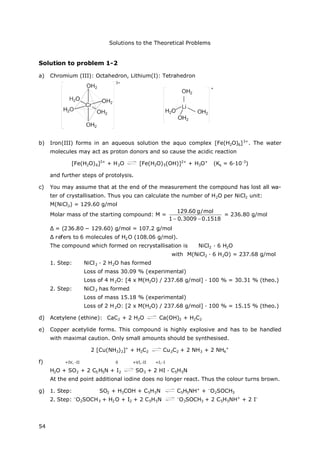 Solutions to the Theoretical Problems
54
Solution to problem 1-2
a) Chromium (III): Octahedron, Lithium(I): Tetrahedron
b) Iron(III) forms in an aqueous solution the aquo complex [Fe(H2O)6]3+
. The water
molecules may act as proton donors and so cause the acidic reaction
[Fe(H2O)6]3+
+ H2O [Fe(H2O)5(OH)]2+
+ H3O+
(Ks = 6∙10-3
)
and further steps of protolysis.
c) You may assume that at the end of the measurement the compound has lost all wa-
ter of crystallisation. Thus you can calculate the number of H2O per NiCl2 unit:
M(NiCl2) = 129.60 g/mol
Molar mass of the starting compound: M =
1518.03009.01
mol/g60.129

= 236.80 g/mol
Δ= (236.80 − 129.60) g/mol = 107.2 g/mol
Δrefers to 6 molecules of H2O (108.06 g/mol).
The compound which formed on recrystallisation is NiCl2 · 6 H2O
with M(NiCl2 · 6 H2O) = 237.68 g/mol
1. Step: NiCl2 · 2 H2O has formed
Loss of mass 30.09 % (experimental)
Loss of 4 H2O: [4 x M(H2O) / 237.68 g/mol] ∙100 % = 30.31 % (theo.)
2. Step: NiCl2 has formed
Loss of mass 15.18 % (experimental)
Loss of 2 H2O: [2 x M(H2O) / 237.68 g/mol] ∙100 % = 15.15 % (theo.)
d) Acetylene (ethine): CaC2 + 2 H2O Ca(OH)2 + H2C2
e) Copper acetylide forms. This compound is highly explosive and has to be handled
with maximal caution. Only small amounts should be synthesised.
2 [Cu(NH3)2]+
+ H2C2 Cu2C2 + 2 NH3 + 2 NH4
+
f) +IV, -II 0 +VI,-II +I,-I
H2O + SO2 + 2 C5H5N + I2 SO3 + 2 HI · C5H5N
At the end point additional iodine does no longer react. Thus the colour turns brown.
g) 1. Step: SO2 + H3COH + C5H5N C5H5NH+
+ –
O2SOCH3
2. Step: –
O2SOCH3 + H2O + I2 + 2 C5H5N –
O3SOCH3 + 2 C5H5NH+
+ 2 I–
 