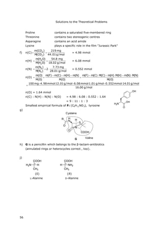 Solutions to the Theoretical Problems
56
Proline contains a saturated five-membered ring
Threonine contains two stereogenic centres
Asparagine contains an acid amide
Lysine plays a specific role in the film "Jurassic Park"
f) n(C)
mol/g01.44
mg219
)CO(M
)CO(m
2
2
 = 4.98 mmol
n(H)
mol/g02.18
mg8.54
)OH(M
)OH(m
2
2
 = 6.08 mmol
n(N)
mol/g01.28
mg73.7
2
)N(M
)N(m
2
2
 = 0.552 mmol
n(O)
)O(M
)N(M)N(m)H(M)H(m)C(M)C(m)F(m
)O(M
)N(m)H(m)C(m(F)m
)O(M
)O(m 



mol/g00.16
mol/g01.14mmol552.0mol/g01.1mmol08.6mol/g01.12mmol98.4mg100 

n(O) = 1.64 mmol
n(C) : N(H) : N(N) : N(O) = 4.98 : 6.08 : 0.552 : 1.64
= 9 : 11 : 1 : 3
Smallest empirical formula of F: (C9H11NO3), tyrosine
g)
N
O
H
N H
O
R
S
COOH
G
Cysteine
Valine
h) G is a penicillin which belongs to the β-lactam-antibiotics
(annulated rings or heterocycles correct , too).
j)
(S) (R)
L-Alanine D-Alanine
 