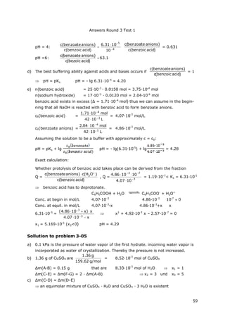 Answers Round 3 Test 1
59
pH = 4:
4
5
10
1031.6
)acidbenzoic(c
)anionsbenzoate(c




)acidbenzoic(c
)anionsbenzoate(c
= 0.631
pH =6: 
)acidbezoic(c
)anionsbenzoate(c
63.1
d) The best buffering ability against acids and bases occurs if
)acidbenzoic(c
)anionsbenzoate(c
= 1
 pH = pKs pH = - lg 6.31∙10-5
= 4.20
e) n(benzoic acid) = 25∙10-3
∙0.0150 mol = 3.75∙10-4
mol
n(sodium hydroxide) = 17∙10-3
∙0.0120 mol = 2.04∙10-4
mol
benzoic acid exists in excess (Δ= 1.71∙10-4
mol) thus we can assume in the begin-
ning that all NaOH is reacted with benzoic acid to form benzoate anions.
c0(benzoic acid) =
L1042
mol1071.1
3
4




= 4.07∙10
-3
mol/L
c0(benzoate anions) =
L1042
mol1004.2
3
4




= 4.86∙10
-3
mol/L
Assuming the solution to be a buffer with approximately c = c0:
pH = pKs + lg pH = - lg(6.31·10-5
) + lg = 4.28
Exact calculation:
Whether protolysis of benzoic acid takes place can be derived from the fraction
Q =
)acidbenzoic(c
)OH(c)anionsbenzoate(c 3


, Q =
3
73
1007.4
101086.4




= 1.19∙10-7
< Ks = 6.31∙10-5
 benzoic acid has to deprotonate.
C6H5COOH + H2O C6H5COO-
+ H3O+
Conc. at begin in mol/L 4.07∙10-3
4.86∙10-3
10-7
0
Conc. at equil. in mol/L 4.07∙10-3
-x 4.86∙10-3
+x x
6.31∙10-5
=
x1007.4
x)x1086.4(
3
3




 x2
+ 4.92∙10-3
x – 2.57∙10-7
= 0
x1 = 5.169∙10-5
(x2<0) pH = 4.29
Sollution to problem 3-05
a) 0.1 kPa is the pressure of water vapor of the first hydrate. incoming water vapor is
incorporated as water of crystallization. Thereby the pressure is not increased.
b) 1.36 g of CuSO4 are
mol/g62.159
g36.1
= 8.52∙10
-3
mol of CuSO4
Δm(A-B) = 0.15 g that are 8.33∙10
-3
mol of H2O  x1 = 1
Δm(C-E) = Δm(F-G) = 2 ∙Δm(A-B)  x2 = 3 und x3 = 5
c) Δm(C-D) = Δm(D-E)
 an equimolar mixture of CuSO4 ∙H2O and CuSO4 ∙3 H2O is existent
 