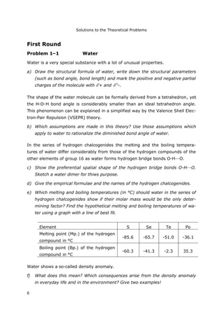 Solutions to the Theoretical Problems
6
First Round
Problem 1–1 Water
Water is a very special substance with a lot of unusual properties.
a) Draw the structural formula of water, write down the structural parameters
(such as bond angle, bond length) and mark the positive and negative partial
charges of the molecule with ’+ and ’’–.
The shape of the water molecule can be formally derived from a tetrahedron, yet
the H-O-H bond angle is considerably smaller than an ideal tetrahedron angle.
This phenomenon can be explained in a simplified way by the Valence Shell Elec-
tron-Pair Repulsion (VSEPR) theory.
b) Which assumptions are made in this theory? Use those assumptions which
apply to water to rationalize the diminished bond angle of water.
In the series of hydrogen chalcogenides the melting and the boiling tempera-
tures of water differ considerably from those of the hydrogen compounds of the
other elements of group 16 as water forms hydrogen bridge bonds O-H···O.
c) Show the preferential spatial shape of the hydrogen bridge bonds O-H···O.
Sketch a water dimer for thiws purpose.
d) Give the empirical formulae and the names of the hydrogen chalcogenides.
e) Which melting and boiling temperatures (in °C) should water in the series of
hydrogen chalcogenides show if their molar mass would be the only deter-
mining factor? Find the hypothetical melting and boiling temperatures of wa-
ter using a graph with a line of best fit.
Element S Se Te Po
Melting point (Mp.) of the hydrogen
compound in °C
-85.6 -65.7 -51.0 -36.1
Boiling point (Bp.) of the hydrogen
compound in °C
-60.3 -41.3 -2.3 35.3
Water shows a so-called density anomaly.
f) What does this mean? Which consequences arise from the density anomaly
in everyday life and in the environment? Give two examples!
 