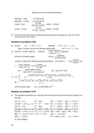 Solutions to the Theoretical Problems
60
M(CuSO4 ∙H2O) = 177.64 g/mol
M(CuSO4 ∙3 H2O) = 213.67 g/mol
CuSO4 ∙H2O:
67.21364.177
64.177

∙100% = 45.4%
CuSO4 ∙3 H2O:
213.67
177.64 213.67
∙100% = 54.6%
d) The horizontal distances are prolonged (the equilibrium pressures rise), the mass
increase does not change.
Solution to problem 3-06
a) Anode: Cu  Cu2+
+ 2 e-
Cathode 2 H+
+ 2 e-
 H2
after a certain time at the cathode additionally Cu2+
+ 2 e-
 Cu
b) Current = 0.601∙1802 As, that are
C101.602
As0.601·1802
19-

electrons
amount of ionised copper n(Cu)=
mol/g546.63
g3554.0
number of electrons released during electrolysis 2∙NA∙n(Cu) = 2∙NA∙ mol
546,63
3554.0

C101.602
As0.601·1802
19-

= 2∙NA∙ mol
546.63
3554.0
NA =
mol3554.02101.602
63.5460.601·1802
19-


NA = 6.04∙10
23
mol
-1
c) ρ=
V
m
ρ=
A
3
303029292828
Na
)]Si(h)Si(m)Si(h)Si(m)Si(h)Si(m[8



NA =
8 [m(
28
Si) h(
28
Si) m(
29
Si) h(
29
Si) m(
30
Si) h(
30
Si)]
a
3

with the given data NA = 6.02214091∙10
23
Solution to problem 3-07
a) The standard potentials are valid for half-cell reactions with the electron acceptor on
the left.
(1) V
2+
+ 2 e
-


V(s) E°1 = - 1.20 V ΔG
o
1 = - 2E°1F
(2) VO
2+
+ 2 H
+
(aq) + e
-


V
3+
+ H2O E°2 = + 0.34 V ΔG
o
2 = - 1E°2F
(3) V
3+
+ 3 e
-


V(s) E°3 = - 0.89 V ΔG
o
3 = - 3E°3F
(4) VO2
+
+ 2 H
+
(aq) + e
-


VO
2+
+ H2O E°4 = + 1.00 V ΔG
o
4 = - 1E°4F
(5) VO2
+
+ 4 H
+
(aq)+ 3 e
-


V
2+
+ 2 H2O ΔG
o
5 = ΔG
o
4 + ΔG
o
2 - ΔG
o
1 + ΔG
o
3
ΔG
o
5 = - 1F( E°4 + E°2 - 2E
o
1 + 3E
o
3) ΔG
o
5 = -1F1.07 V
ΔG
o
5 = - 3FE°5 E°5 = ΔG
o
5/(- 3F) E°5 = 0.36 V
or more elegant
 